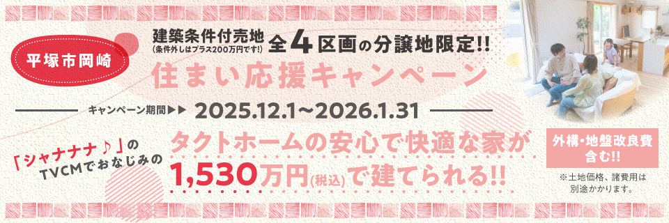 平塚市岡崎 建築条件付売地 全4区画の分譲地限定！！住まい応援キャンペーン キャンペーン期間：2025.10.1〜10.31 「シャナナナ♪」のTVCMでおなじみタクトホームの安心で快適な家が1,530万円(税込)で建てられる！！外構・地盤改良費含む ※土地価格、諸費用は別途かかります。